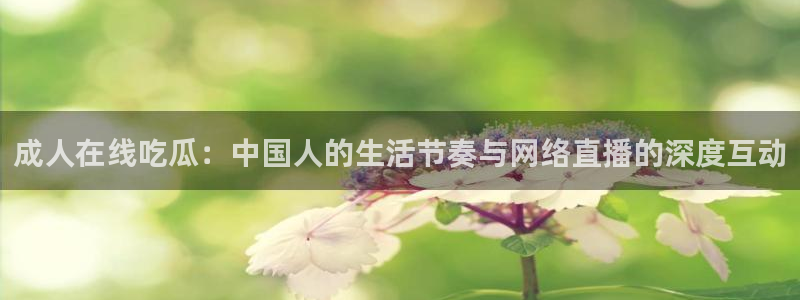 51吃瓜今日大瓜必吃大瓜:成人在线吃瓜:中国人的生活节奏与网络直播的深度互动