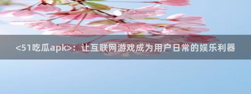 51热门大瓜今日吃瓜：<51吃瓜apk>：让互联网游戏成为用户日常的娱乐利器