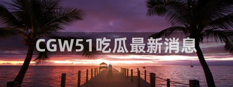 51吃瓜今日大瓜必吃大瓜：CGW51吃瓜最新消息